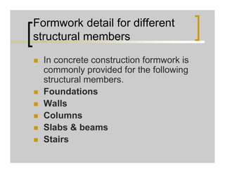 Formwork detail for different
structural members
 In concrete construction formwork is
commonly provided for the following
structural members.
 Foundations
 Walls
 Columns
 Slabs & beams
 Stairs
 