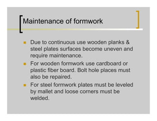 Maintenance of formwork
 Due to continuous use wooden planks &
steel plates surfaces become uneven and
require maintenance.
 For wooden formwork use cardboard or
plastic fiber board. Bolt hole places must
also be repaired.
 For steel formwork plates must be leveled
by mallet and loose corners must be
welded.
 