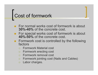 Cost of formwork
 For normal works cost of formwork is about
30%-40% of the concrete cost.
 For special works cost of formwork is about
40%-50% of the concrete cost.
 Formwork cost is controlled by the following
factors
 Formwork Material cost
 Formwork erecting cost
 Formwork removal cost
 Formwork jointing cost (Nails and Cables)
 Labor charges.
 