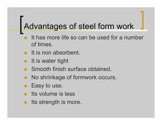 Advantages of steel form work
 It has more life so can be used for a number
of times.
 It is non absorbent.
 It is water tight
 Smooth finish surface obtained.
 No shrinkage of formwork occurs.
 Easy to use.
 Its volume is less
 Its strength is more.
 