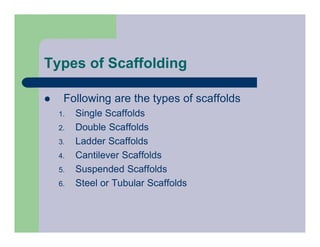 Types of Scaffolding
 Following are the types of scaffolds
1. Single Scaffolds
2. Double Scaffolds
3. Ladder Scaffolds
4. Cantilever Scaffolds
5. Suspended Scaffolds
6. Steel or Tubular Scaffolds
 