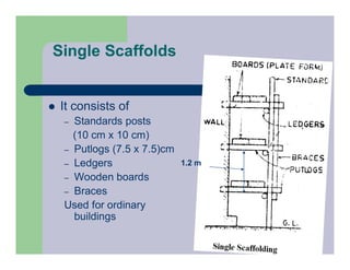 Single Scaffolds
 It consists of
– Standards posts
(10 cm x 10 cm)
– Putlogs (7.5 x 7.5)cm
– Ledgers
– Wooden boards
– Braces
Used for ordinary
buildings
1.2 m
 
