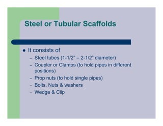 Steel or Tubular Scaffolds
 It consists of
– Steel tubes (1-1/2” – 2-1/2” diameter)
– Coupler or Clamps (to hold pipes in different
positions)
– Prop nuts (to hold single pipes)
– Bolts, Nuts & washers
– Wedge & Clip
 