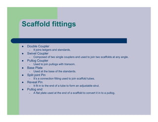 Scaffold fittings
 Double Coupler
– It joins ledgers and standards.
 Swivel Coupler
– Composed of two single couplers and used to join two scaffolds at any angle.
 Putlog Coupler
– Used to join putlogs with transom.
 Base Plate
– Used at the base of the standards.
 Split joint Pin
– It’s a connection fitting used to join scaffold tubes.
 Reveal Pin
– It fit in to the end of a tube to form an adjustable strut.
 Putlog end
– A flat plate used at the end of a scaffold to convert it in to a putlog.
 