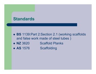 Standards
 BS 1139:Part 2:Section 2.1 (working scaffolds
and false work made of steel tubes )
 NZ 3620 Scaffold Planks
 AS 1576 Scaffolding
 