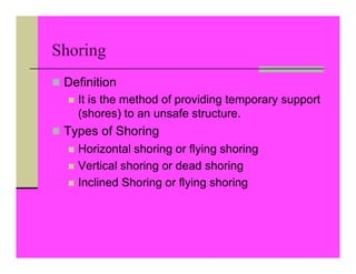Shoring
 Definition
 It is the method of providing temporary support
(shores) to an unsafe structure.
 Types of Shoring
 Horizontal shoring or flying shoring
 Vertical shoring or dead shoring
 Inclined Shoring or flying shoring
 