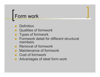 Form work
 Definition
 Qualities of formwork
 Types of formwork
 Formwork detail for different structural
members
 Removal of formwork
 Maintenance of formwork
 Cost of formwork
 Advantages of steel form work
 