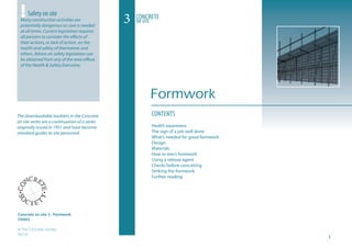 CONTENTS
Health awareness
The sign of a job well done
What’s needed for good formwork
Design
Materials
How to erect formwork
Using a release agent
Checks before concreting
Striking the formwork
Further reading
The downloadable booklets in the Concrete
on site series are a continuation of a series
originally issued in 1951 and have become
standard guides to site personnel.
3 Concrete
on site
!Safety on site
Many construction activities are
potentially dangerous so care is needed
at all times. Current legislation requires
all persons to consider the effects of
their actions, or lack of action, on the
health and safety of themselves and
others. Advice on safety legislation can
be obtained from any of the area offices
of the Health  Safety Executive.
Concrete on site 3 - Formwork
OS003
© The Concrete Society
05/10
Formwork
 