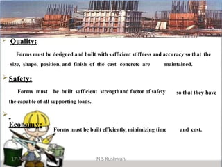 so that they have
17-Apr-19 N S Kushwah
 Quality:
Forms must be designed and built with sufficient stiffness and accuracy so that the
size, shape, position, and finish of the cast concrete are maintained.
Safety:
Forms must be built sufficient strengthand factor of safety
the capable of all supporting loads.

Economy:
Forms must be built efficiently, minimizing time and cost.
 