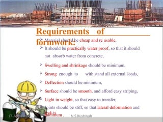 Requirements of
formwork:
 Material should be cheap and re usable,
 It should be practically water proof, so that it should
not absorb water from concrete,
 Swelling and shrinkage should be minimum,
 Strong enough to with stand all external loads,
 Deflection should be minimum,
 Surface should be smooth, and afford easy striping,
 Light in weight, so that easy to transfer,
 Joints should be stiff, so that lateral deformation and
leak is
minimum .
17-Apr-19 N S Kushwah
 
