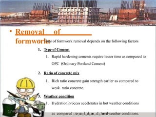 • Removal of
formwork:
Time of formwork removal depends on the following factors
1. Type of Cement
1. Rapid hardening cements require lesser time as compared to
OPC (Ordinary Portland Cement)
2. Ratio of concrete mix
1. Rich ratio concrete gain strength earlier as compared to
weak ratio concrete.
3. Weather condition
17-Apr-19
1. Hydration process accelerates in hot weather conditions
as compared NtoScoKluds
hanwda
hhumidweather conditions.
 