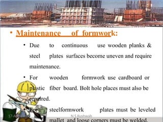 • Maintenance of formwork:
• Due to continuous use wooden planks &
steel plates surfaces become uneven and require
maintenance.
• For wooden formwork use cardboard or
plastic fiber board. Bolt hole places must also be
repaired.
• For steelformwork plates must be leveled
17-Apr-19 N S Kushwah
 