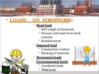 • LOADS ON FORMWORK:
• Dead load
 Self weight of formwork
 Pressure and loads from fresh
concrete
 Reinforcement
• Imposed load
 Construction workers
 Stacking of materials
• Horizontal loads
• Environmental loads
 Accidental loads
 Wind loads
17-Apr-19 N S Kushwah
 