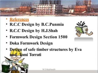 • References
• R.C.C Design by B.C.Punmia
• R.C.C Design by H.J.Shah
• Formwork Design Section 1500
• Doka Formwork Design
• Design of safe timber structures by Eva
and Tomi Torrati
17-Apr-19 N S Kushwah
 