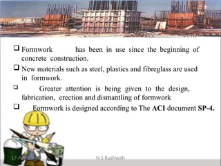  Formwork has been in use since the beginning of
concrete construction.
 New materials such as steel, plastics and fibreglass are used
in formwork.
 Greater attention is being given to the design,
fabrication, erection and dismantling of formwork
 Formwork is designed according to The ACI document SP-4.
17-Apr-19 N S Kushwah
 
