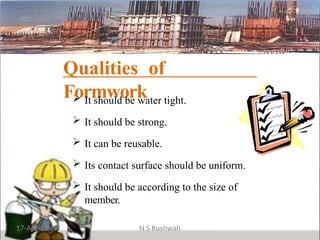 Qualities of
Formwork
 It should be water tight.
 It should be strong.
 It can be reusable.
 Its contact surface should be uniform.
 It should be according to the size of
member.
17-Apr-19 N S Kushwah
 