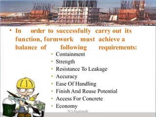 • In order to successfully carry out its
function, formwork must achieve a
balance of following requirements:
• Containment
• Strength
• Resistance To Leakage
• Accuracy
• Ease Of Handling
• Finish And Reuse Potential
• Access For Concrete
• Economy
17-Apr-19 N S Kushwah
 