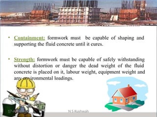• Containment: formwork must be capable of shaping and
supporting the fluid concrete until it cures.
• Strength: formwork must be capable of safely withstanding
without distortion or danger the dead weight of the fluid
concrete is placed on it, labour weight, equipment weight and
any environmental loadings.
17-Apr-19 N S Kushwah
 