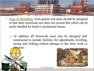 • Ease of Handling: form panels and units should be designed
so that their maximum size does not exceed that which can be
easily handled by hand or mechanical means.
– In addition all formwork must also be designed and
constructed to include facilities for adjustments, levelling,
easing and striking without damage to the form work or
concrete.
17-Apr-19 N S Kushwah
 
