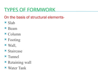 TYPES OF FORMWORK
On the basis of structural elements-
 Slab
 Beam
 Column
 Footing
 Wall,
 Staircase
 Tunnel
 Retaining wall
 Water Tank
 