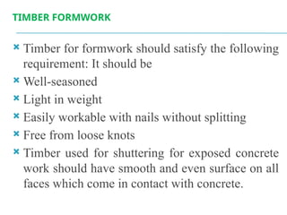 TIMBER FORMWORK
 Timber for formwork should satisfy the following
requirement: It should be
 Well-seasoned
 Light in weight
 Easily workable with nails without splitting
 Free from loose knots
 Timber used for shuttering for exposed concrete
work should have smooth and even surface on all
faces which come in contact with concrete.
 