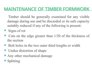 MAINTENANCE OF TIMBER FORMWORK
Timber should be generally examined for any visible
damage during use and be discarded or its safe capacity
suitably reduced if any of the following is present:
 Signs of rot
 Cuts on the edge greater than 1/20 of the thickness of
the section
 Bolt holes in the two outer third lengths or width
 Undue distortion of shape
 Any other mechanical damage
 Splitting
 
