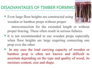 DISADVANTAGES OF TIMBER FORMWORK
 Even large floor heights are constructed using
wooden or bamboo props without proper
interconnection for the extended length or without
proper bracing. These often result in serious failures.
 It is not recommended to use wooden props especially
when floor heights are large requiring connecting one
prop over the other.
 In any case the load carrying capacity of wooden or
bamboo prop is often not known and difficult to
ascertain depending on the type and quality of wood, its
moisture content, size and shape.
 