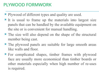 PLYWOOD FORMWORK
 Plywood of different types and quality are used.
 It is usual to frame up the materials into largest size
panels that can be handled by the available equipment on
the site or is convenient for manual handling.
 The size will also depend on the shape of the structural
member being cast.
 The plywood panels are suitable for large smooth areas
like walls and floor.
 For complicated shapes, timber frames with plywood
face are usually more economical than timber boards or
other materials especially when high number of re-uses
is required.
 