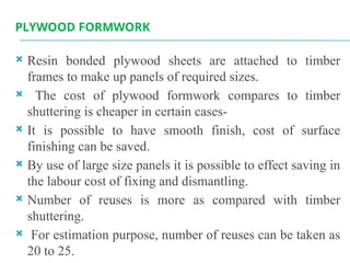PLYWOOD FORMWORK
 Resin bonded plywood sheets are attached to timber
frames to make up panels of required sizes.
 The cost of plywood formwork compares to timber
shuttering is cheaper in certain cases-
 It is possible to have smooth finish, cost of surface
finishing can be saved.
 By use of large size panels it is possible to effect saving in
the labour cost of fixing and dismantling.
 Number of reuses is more as compared with timber
shuttering.
 For estimation purpose, number of reuses can be taken as
20 to 25.
 