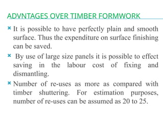 ADVNTAGES OVER TIMBER FORMWORK
 It is possible to have perfectly plain and smooth
surface. Thus the expenditure on surface finishing
can be saved.
 By use of large size panels it is possible to effect
saving in the labour cost of fixing and
dismantling.
 Number of re-uses as more as compared with
timber shuttering. For estimation purposes,
number of re-uses can be assumed as 20 to 25.
 