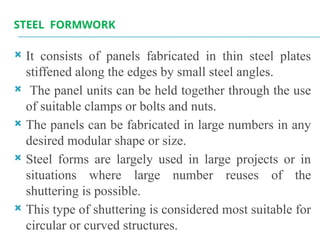 STEEL FORMWORK
 It consists of panels fabricated in thin steel plates
stiffened along the edges by small steel angles.
 The panel units can be held together through the use
of suitable clamps or bolts and nuts.
 The panels can be fabricated in large numbers in any
desired modular shape or size.
 Steel forms are largely used in large projects or in
situations where large number reuses of the
shuttering is possible.
 This type of shuttering is considered most suitable for
circular or curved structures.
 