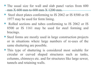  The usual size for wall and slab panel varies from 600
mm X 600 mm to 600 mm X 1200 mm.
 Steel sheet plates conforming to IS 2062 or IS 8500 or IS
1977 may be used for form lining.
 Rolled sections and tubes conforming to IS 2062 or IS
8500 or IS 1161 may be used for steel forming and
bracings.
 Steel forms are mostly used in large construction projects
or in situations where large numbers of re-uses of the
same shuttering are possible.
 This type of shuttering is considered most suitable for
circular or curved shaped structures such as tanks,
columns, chimneys etc. and for structures like large sewer,
tunnels and retaining walls.
 