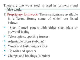 There are two ways steel is used in formwork and
false work.
1) Proprietary formwork: These systems are available
in different forms, some of which are listed
below:
 Steel framed panels with either steel plate or
plywood facing
 Telescopic supporting trusses
 Adjustable props (tubular)
 Yokes and fastening devices
 Tie rods and spacers
 Clamps and bracings (tubular)
 