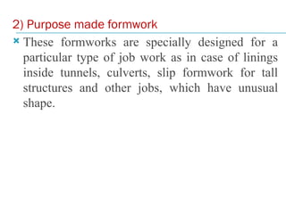 2) Purpose made formwork
 These formworks are specially designed for a
particular type of job work as in case of linings
inside tunnels, culverts, slip formwork for tall
structures and other jobs, which have unusual
shape.
 