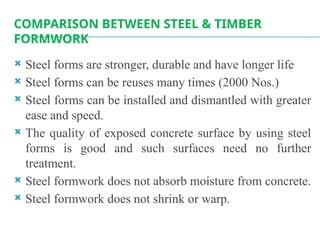 COMPARISON BETWEEN STEEL & TIMBER
FORMWORK
 Steel forms are stronger, durable and have longer life
 Steel forms can be reuses many times (2000 Nos.)
 Steel forms can be installed and dismantled with greater
ease and speed.
 The quality of exposed concrete surface by using steel
forms is good and such surfaces need no further
treatment.
 Steel formwork does not absorb moisture from concrete.
 Steel formwork does not shrink or warp.
 