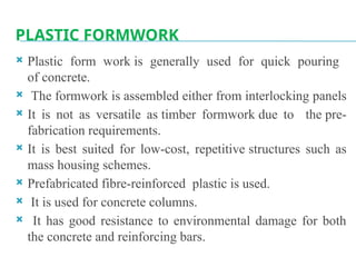 PLASTIC FORMWORK
 Plastic form work is generally used for quick pouring
of concrete.
 The formwork is assembled either from interlocking panels
 It is not as versatile as timber formwork due to the pre-
fabrication requirements.
 It is best suited for low-cost, repetitive structures such as
mass housing schemes.
 Prefabricated fibre-reinforced plastic is used.
 It is used for concrete columns.
 It has good resistance to environmental damage for both
the concrete and reinforcing bars.
 