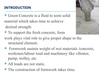 INTRODUCTION
 Green Concrete is a fluid to semi solid
material which takes time to achieve
desired strength.
 To support the fresh concrete, form
work plays vital role to give proper shape to the
structural element.
 Formwork sustain weight of wet materials /concrete,
workmen/labour load and machinery like vibrator,
pump, trolley, etc.
 All loads are not static.
 The construction of formwork takes time.
 