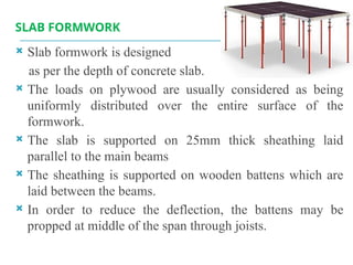 SLAB FORMWORK
 Slab formwork is designed
as per the depth of concrete slab.
 The loads on plywood are usually considered as being
uniformly distributed over the entire surface of the
formwork.
 The slab is supported on 25mm thick sheathing laid
parallel to the main beams
 The sheathing is supported on wooden battens which are
laid between the beams.
 In order to reduce the deflection, the battens may be
propped at middle of the span through joists.
 