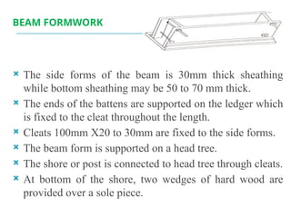 BEAM FORMWORK
 The side forms of the beam is 30mm thick sheathing
while bottom sheathing may be 50 to 70 mm thick.
 The ends of the battens are supported on the ledger which
is fixed to the cleat throughout the length.
 Cleats 100mm X20 to 30mm are fixed to the side forms.
 The beam form is supported on a head tree.
 The shore or post is connected to head tree through cleats.
 At bottom of the shore, two wedges of hard wood are
provided over a sole piece.
 