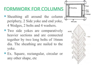 FORMWORK FOR COLUMNS
 Sheathing all around the column
periphery, 2 Side yoke and end yoke,
4 Wedges, 2 bolts and 4 washers.
 Two side yokes are comparatively
heavier sections and are connected
together by two long bolts of 16mm
dia. The sheathing are nailed to the
yoke.
 Ex. Square, rectangular, circular or
any other shape, etc
 