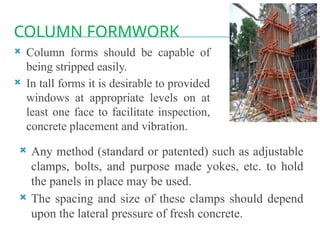 COLUMN FORMWORK
 Column forms should be capable of
being stripped easily.
 In tall forms it is desirable to provided
windows at appropriate levels on at
least one face to facilitate inspection,
concrete placement and vibration.
 Any method (standard or patented) such as adjustable
clamps, bolts, and purpose made yokes, etc. to hold
the panels in place may be used.
 The spacing and size of these clamps should depend
upon the lateral pressure of fresh concrete.
 