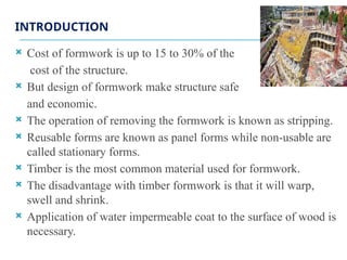 INTRODUCTION
 Cost of formwork is up to 15 to 30% of the
cost of the structure.
 But design of formwork make structure safe
and economic.
 The operation of removing the formwork is known as stripping.
 Reusable forms are known as panel forms while non-usable are
called stationary forms.
 Timber is the most common material used for formwork.
 The disadvantage with timber formwork is that it will warp,
swell and shrink.
 Application of water impermeable coat to the surface of wood is
necessary.
 