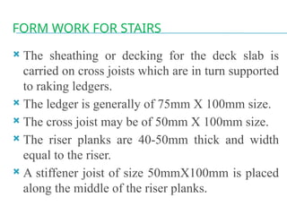 FORM WORK FOR STAIRS
 The sheathing or decking for the deck slab is
carried on cross joists which are in turn supported
to raking ledgers.
 The ledger is generally of 75mm X 100mm size.
 The cross joist may be of 50mm X 100mm size.
 The riser planks are 40-50mm thick and width
equal to the riser.
 A stiffener joist of size 50mmX100mm is placed
along the middle of the riser planks.
 