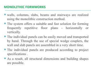 MONOLITHIC FORMWORKS
 walls, columns, slabs, beams and stairways are realized
using the monolithic construction method.
 The system offers a suitable and fast solution for forming
frequently repetitive floor plans - horizontally or
vertically.
 The individual panels can be easily moved and transported
by hand. Through the use of special wedge couplers, the
wall and slab panels are assembled in a very short time.
 The individual panels are produced according to project
specifications .
 As a result, all structural dimensions and building shapes
are possible.
 