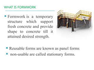 WHAT IS FORMWORK
 Formwork is a temporary
structure which support
fresh concrete and provide
shape to concrete till it
attained desired strength.
 Reusable forms are known as panel forms
 non-usable are called stationary forms.
 
