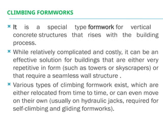 CLIMBING FORMWORKS
 It is a special type formwork for vertical
concrete structures that rises with the building
process.
 While relatively complicated and costly, it can be an
effective solution for buildings that are either very
repetitive in form (such as towers or skyscrapers) or
that require a seamless wall structure .
 Various types of climbing formwork exist, which are
either relocated from time to time, or can even move
on their own (usually on hydraulic jacks, required for
self-climbing and gliding formworks).
 