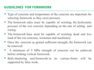 GUIDELINES FOR FORMWORK
 Type of concrete and temperature of the concrete are important for
selecting formwork as they exert pressure.
 The formwork sides must be capable of resisting the hydrostatic
pressure of the wet concrete depending on the rate of setting and
curing.
 The formwork base must be capable of resisting dead and live
load of the wet concrete, workmen and machinery.
 Once the concrete as gained sufficient strength, the formwork can
be removed.
 A minimum of 5 MPa strength of concrete can be achieved
before striking vertical formwork.
 Both shuttering and formwork in its various forms will be
supported by false work.
 