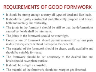 REQUIREMENTS OF GOOD FORMWORK
 It should be strong enough to carry all types of dead and live loads.
 It should be rigidly constructed and efficiently propped and braced
both horizontally and vertically,
 The joints in the formwork should be stiff so that the deformations
caused by loads shall be minimum.
 The joints in the formwork should be water tight.
 Construction of formwork should permit removal of various parts
in desired sequences without damage to the concrete.
 The material of the formwork should be cheap, easily available and
should be suitable for reuse.
 The formwork should be set accurately to the desired line and
levels should have plane surface.
 It should be as light as possible.
 The material of the formwork should not warp or get distorted.
 