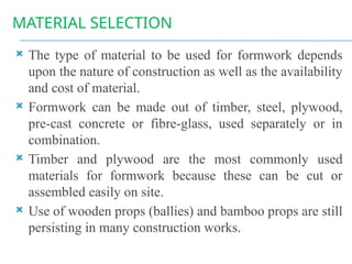 MATERIAL SELECTION
 The type of material to be used for formwork depends
upon the nature of construction as well as the availability
and cost of material.
 Formwork can be made out of timber, steel, plywood,
pre-cast concrete or fibre-glass, used separately or in
combination.
 Timber and plywood are the most commonly used
materials for formwork because these can be cut or
assembled easily on site.
 Use of wooden props (ballies) and bamboo props are still
persisting in many construction works.
 