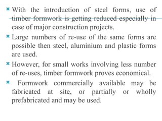  With the introduction of steel forms, use of
timber formwork is getting reduced especially in
case of major construction projects.
 Large numbers of re-use of the same forms are
possible then steel, aluminium and plastic forms
are used.
 However, for small works involving less number
of re-uses, timber formwork proves economical.
 Formwork commercially available may be
fabricated at site, or partially or wholly
prefabricated and may be used.
 